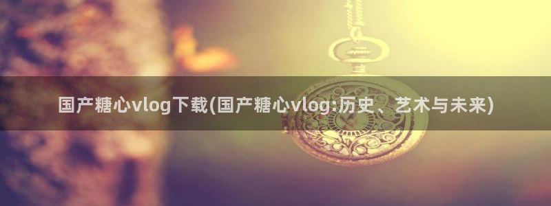 糖心vlog麻衣:国产糖心vlog下载(国产糖心vlog:历史、艺术与未来)